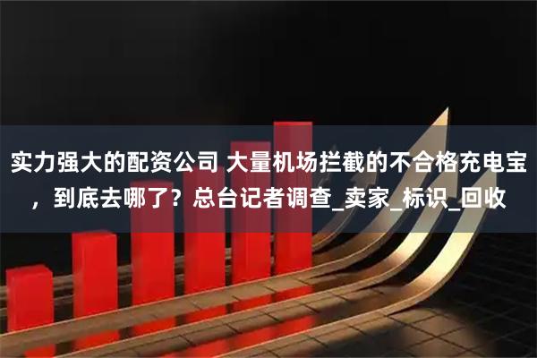实力强大的配资公司 大量机场拦截的不合格充电宝，到底去哪了？总台记者调查_卖家_标识_回收