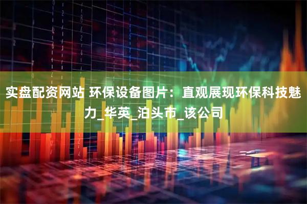 实盘配资网站 环保设备图片：直观展现环保科技魅力_华英_泊头市_该公司