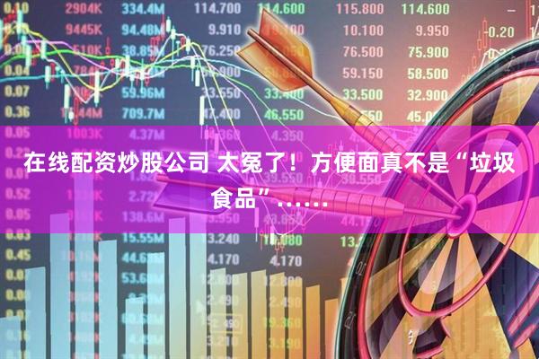 在线配资炒股公司 太冤了！方便面真不是“垃圾食品”……