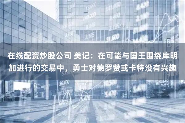 在线配资炒股公司 美记：在可能与国王围绕库明加进行的交易中，勇士对德罗赞或卡特没有兴趣