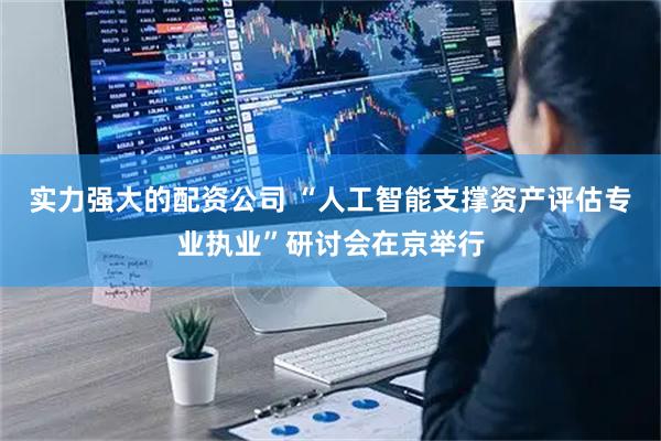 实力强大的配资公司 “人工智能支撑资产评估专业执业”研讨会在京举行