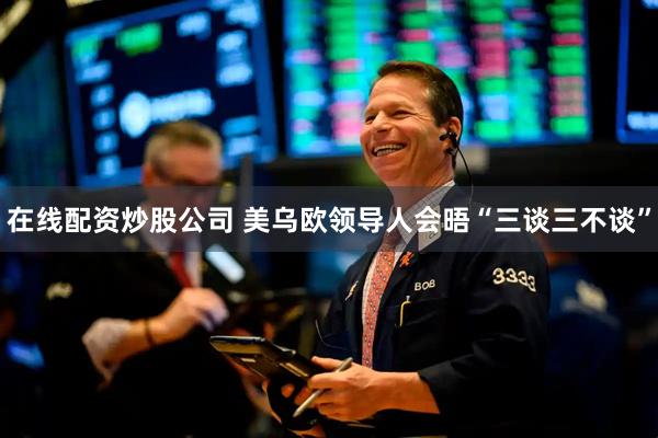 在线配资炒股公司 美乌欧领导人会晤“三谈三不谈”