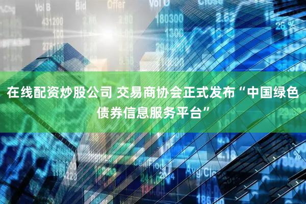 在线配资炒股公司 交易商协会正式发布“中国绿色债券信息服务平台”