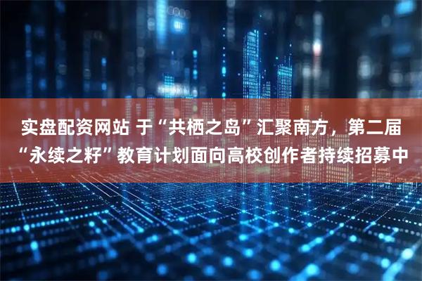 实盘配资网站 于“共栖之岛”汇聚南方，第二届“永续之籽”教育计划面向高校创作者持续招募中