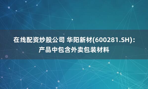 在线配资炒股公司 华阳新材(600281.SH)：产品中包含外卖包装材料
