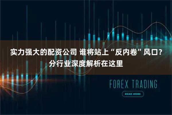 实力强大的配资公司 谁将站上“反内卷”风口？分行业深度解析在这里