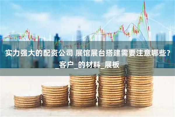 实力强大的配资公司 展馆展台搭建需要注意哪些？_客户_的材料_展板