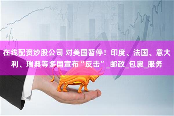 在线配资炒股公司 对美国暂停！印度、法国、意大利、瑞典等多国宣布“反击”_邮政_包裹_服务