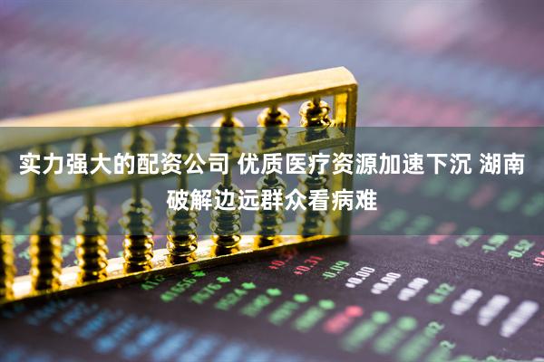 实力强大的配资公司 优质医疗资源加速下沉 湖南破解边远群众看病难
