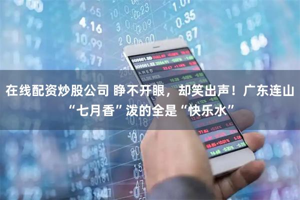 在线配资炒股公司 睁不开眼，却笑出声！广东连山“七月香”泼的全是“快乐水”