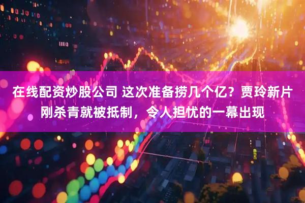 在线配资炒股公司 这次准备捞几个亿？贾玲新片刚杀青就被抵制，令人担忧的一幕出现
