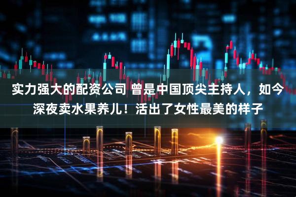 实力强大的配资公司 曾是中国顶尖主持人，如今深夜卖水果养儿！活出了女性最美的样子