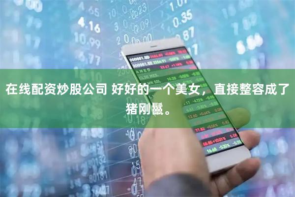 在线配资炒股公司 好好的一个美女，直接整容成了猪刚鬣。