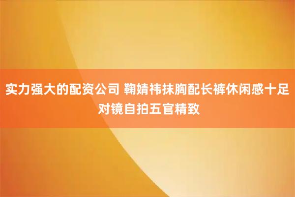 实力强大的配资公司 鞠婧祎抹胸配长裤休闲感十足 对镜自拍五官精致
