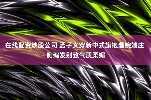 在线配资炒股公司 孟子义穿新中式旗袍温婉端庄 侧编发别致气质柔媚