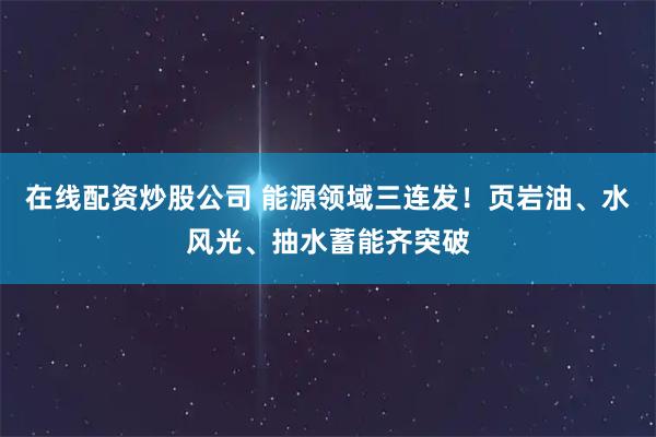 在线配资炒股公司 能源领域三连发！页岩油、水风光、抽水蓄能齐突破