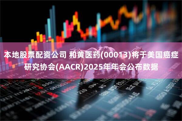 本地股票配资公司 和黄医药(00013)将于美国癌症研究协会(AACR)2025年年会公布数据