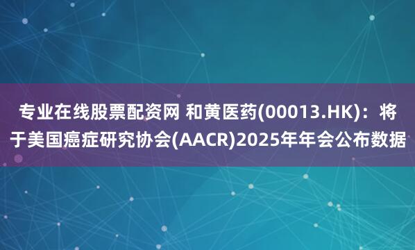 专业在线股票配资网 和黄医药(00013.HK)：将于美国癌症研究协会(AACR)2025年年会公布数据