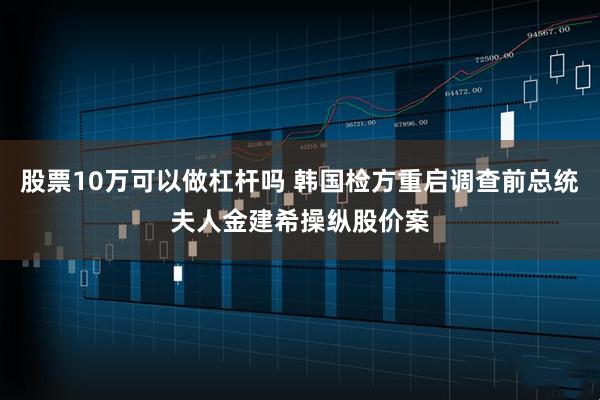 股票10万可以做杠杆吗 韩国检方重启调查前总统夫人金建希操纵股价案