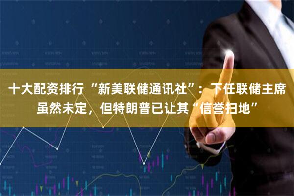 十大配资排行 “新美联储通讯社”：下任联储主席虽然未定，但特朗普已让其“信誉扫地”