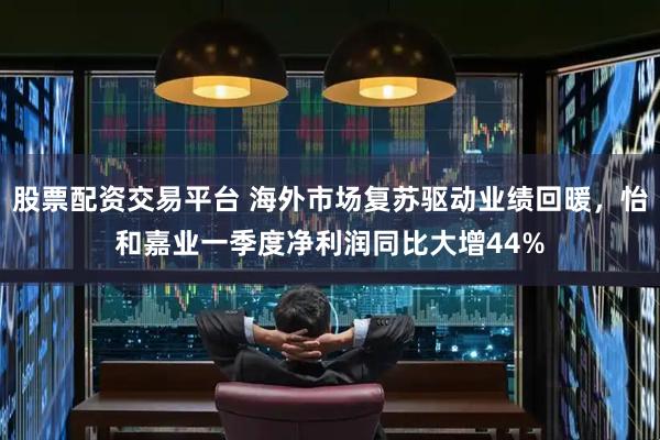 股票配资交易平台 海外市场复苏驱动业绩回暖，怡和嘉业一季度净利润同比大增44%