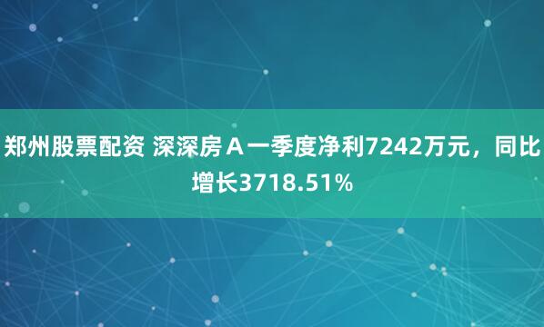 郑州股票配资 深深房Ａ一季度净利7242万元，同比增长3718.51%