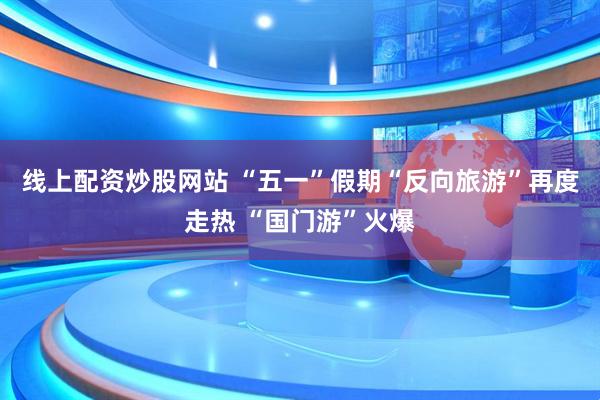 线上配资炒股网站 “五一”假期“反向旅游”再度走热 “国门游”火爆