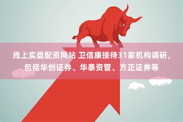 线上实盘配资网站 卫信康接待31家机构调研，包括华创证券、华泰资管、方正证券等