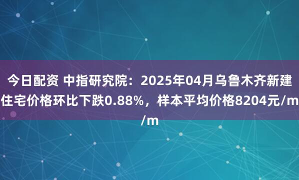 今日配资 中指研究院：2025年04月乌鲁木齐新建住宅价格环比下跌0.88%，样本平均价格8204元/m