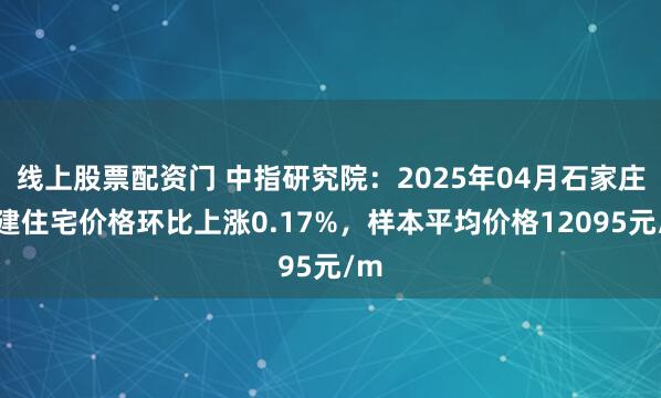 线上股票配资门 中指研究院：2025年04月石家庄新建住宅价格环比上涨0.17%，样本平均价格12095元/m