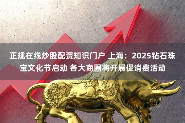 正规在线炒股配资知识门户 上海：2025钻石珠宝文化节启动 各大商圈将开展促消费活动