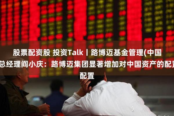 股票配资股 投资Talk丨路博迈基金管理(中国)总经理阎小庆：路博迈集团显著增加对中国资产的配置