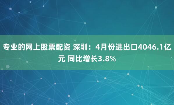 专业的网上股票配资 深圳：4月份进出口4046.1亿元 同比增长3.8%
