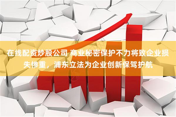 在线配资炒股公司 商业秘密保护不力将致企业损失惨重，浦东立法为企业创新保驾护航