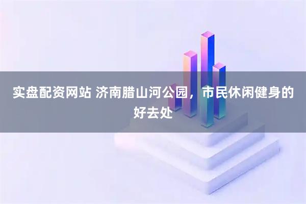 实盘配资网站 济南腊山河公园，市民休闲健身的好去处