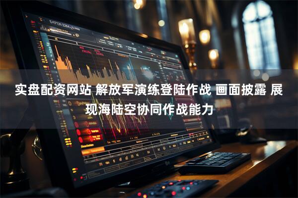 实盘配资网站 解放军演练登陆作战 画面披露 展现海陆空协同作战能力