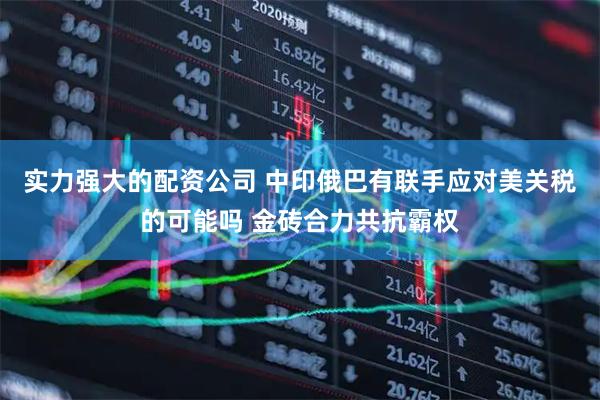 实力强大的配资公司 中印俄巴有联手应对美关税的可能吗 金砖合力共抗霸权