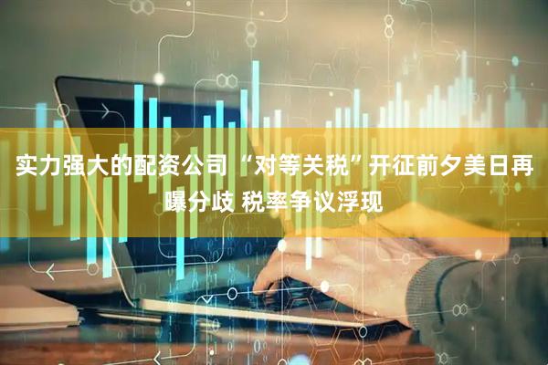 实力强大的配资公司 “对等关税”开征前夕美日再曝分歧 税率争议浮现