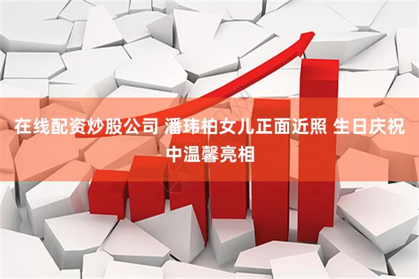 在线配资炒股公司 潘玮柏女儿正面近照 生日庆祝中温馨亮相
