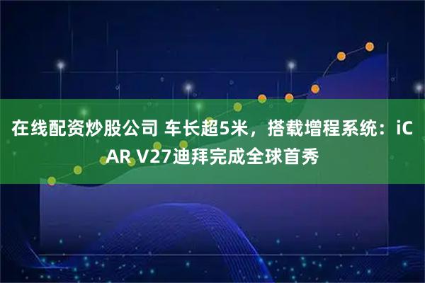 在线配资炒股公司 车长超5米，搭载增程系统：iCAR V27迪拜完成全球首秀