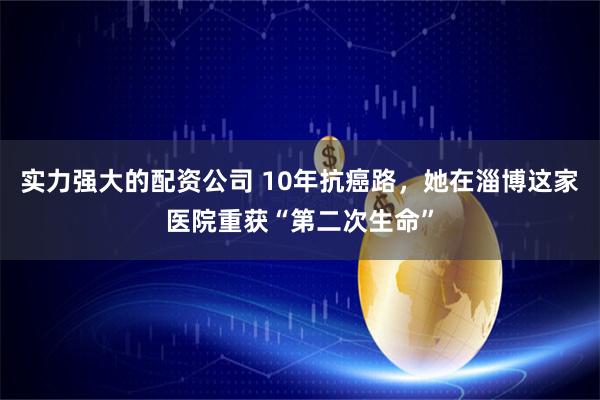 实力强大的配资公司 10年抗癌路，她在淄博这家医院重获“第二次生命”