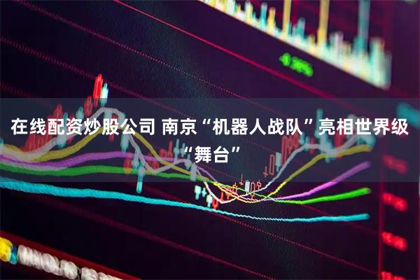 在线配资炒股公司 南京“机器人战队”亮相世界级“舞台”