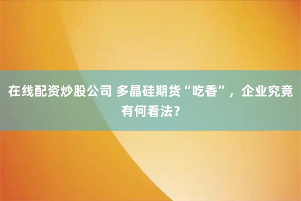 在线配资炒股公司 多晶硅期货“吃香”，企业究竟有何看法？