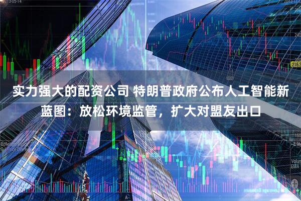 实力强大的配资公司 特朗普政府公布人工智能新蓝图：放松环境监管，扩大对盟友出口