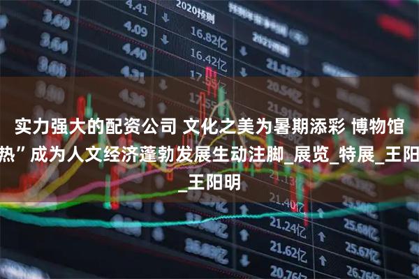 实力强大的配资公司 文化之美为暑期添彩 博物馆“热”成为人文经济蓬勃发展生动注脚_展览_特展_王阳明