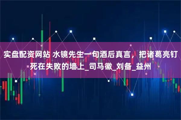 实盘配资网站 水镜先生一句酒后真言，把诸葛亮钉死在失败的墙上_司马徽_刘备_益州