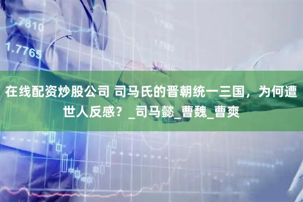 在线配资炒股公司 司马氏的晋朝统一三国，为何遭世人反感？_司马懿_曹魏_曹爽