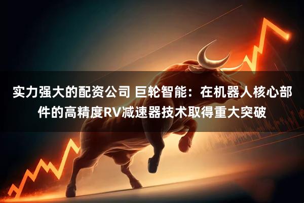 实力强大的配资公司 巨轮智能：在机器人核心部件的高精度RV减速器技术取得重大突破
