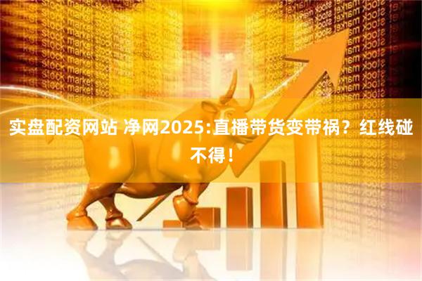 实盘配资网站 净网2025:直播带货变带祸？红线碰不得！